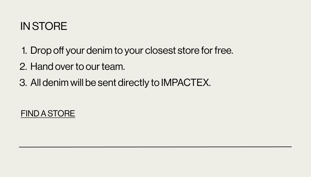 In store: 1. Drop off your denim to your closest store for free. 2. Hand over to our team. 3. All denim will be sent directly to ImpacTex. Find a store.