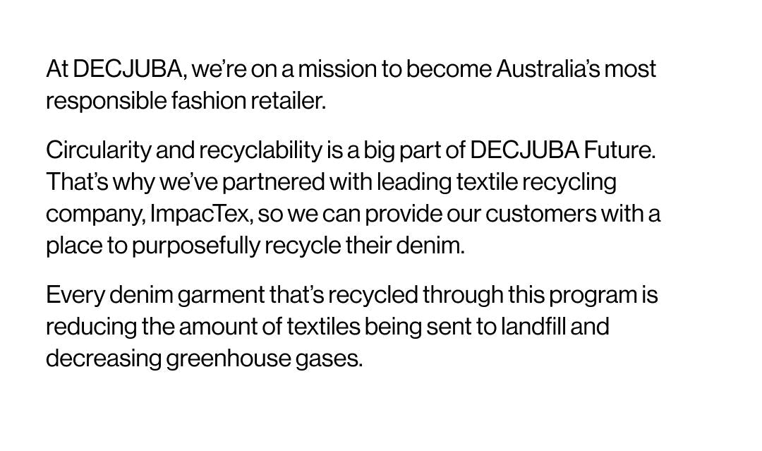At DECJUBA, we're on a mission to become Australia's most responsible fashion retailer. Circularity and recyclability is a big part of DECJUBA Future. That's why we've partnered with leading textile recycling company, ImpacTex, so we can provide our customers with a place to purposefully recycle their denim. Every denim garment that's recycled through this program is reducing the amount of textiles being sent to landfill and decreasing greenhouse gases.
