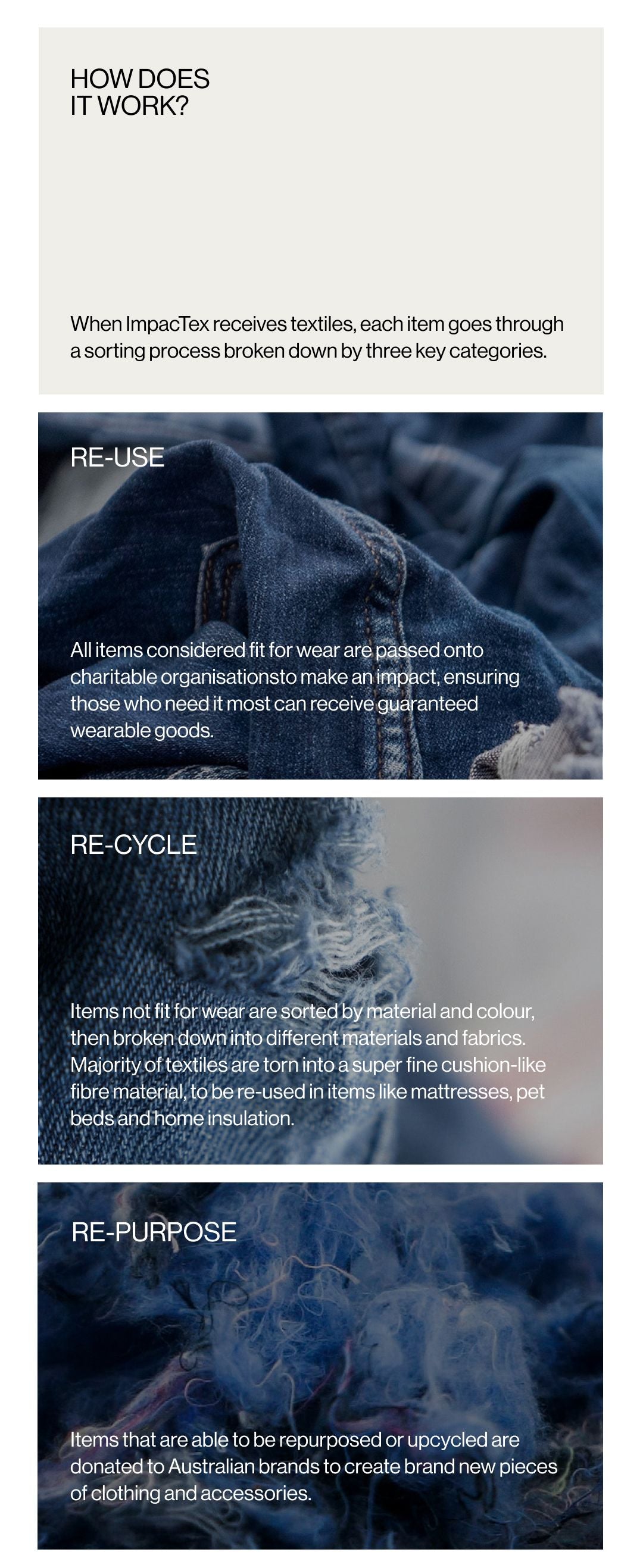 How does it work? When ImpacTex receives textiles, each item goes through a sorting process broken down by three key categories. Items fit for wear are passed on to charitable organisations. Items not fit for wear are sorted by material and colour and broken down into fibre for items like mattresses, pet beds and home insulation. Items that can be repurposed or upcycled are donated to Australian brands to create new clothing and accessories.