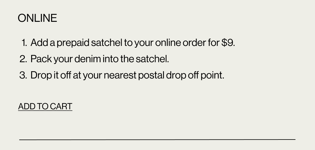 Online: 1. Add a prepaid satchel to your online order for $9. 2. Pack your denim into the satchel. 3. Drop it off at your nearest postal drop off point. Add to cart.